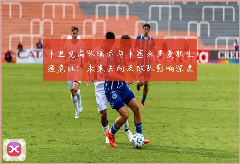 卡里克离队暗示与卡塞米罗曼联生涯危机:未来去向及球队影响深度解析