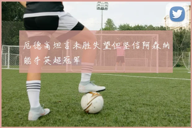 厄德高坦言未胜失望但坚信阿森纳能夺英超冠军