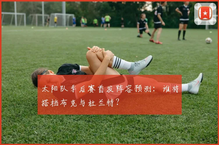 太阳队季后赛首发阵容预测:谁将搭档布克与杜兰特?