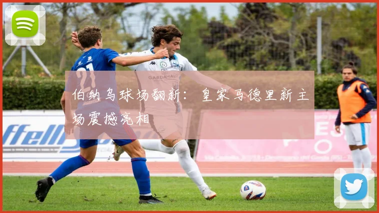 伯纳乌球场翻新:皇家马德里新主场震撼亮相