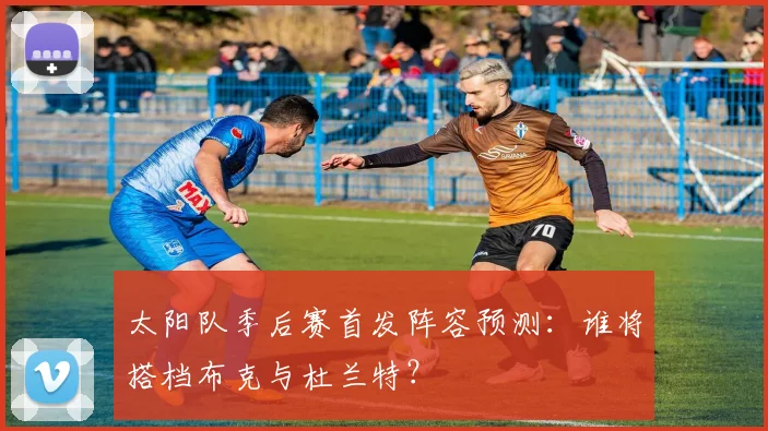 太阳队季后赛首发阵容预测:谁将搭档布克与杜兰特?