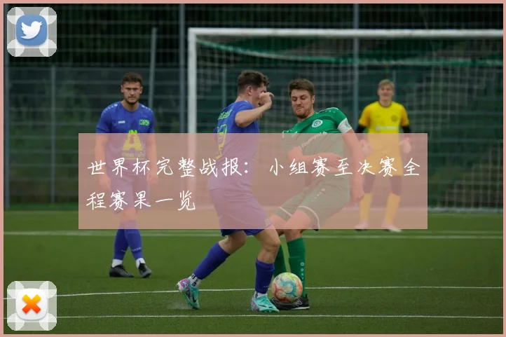 世界杯完整战报:小组赛至决赛全程赛果一览