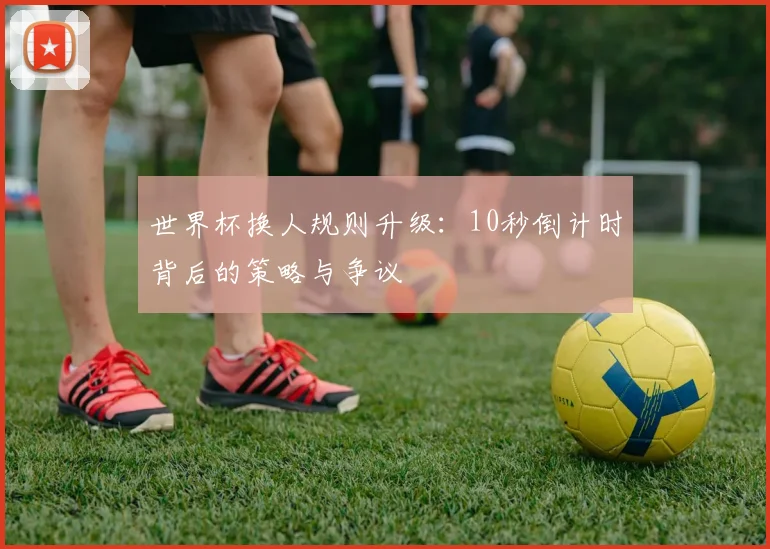 世界杯换人规则升级:10秒倒计时背后的策略与争议