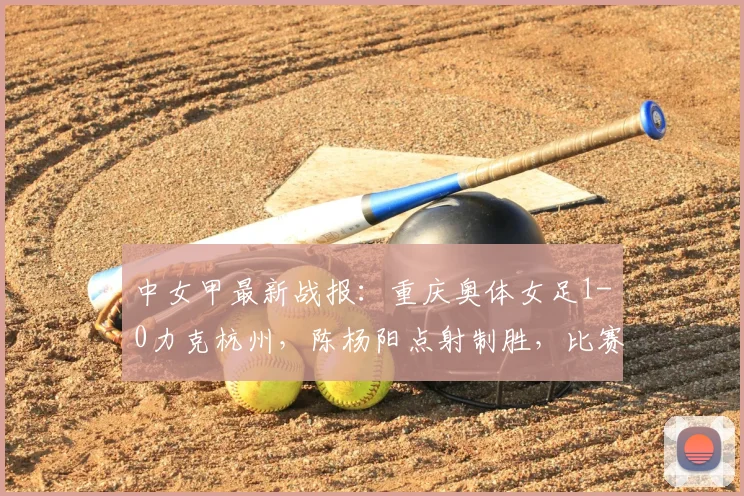 中女甲最新战报:重庆奥体女足1-0力克杭州,陈杨阳点射制胜,比赛回顾与分析
