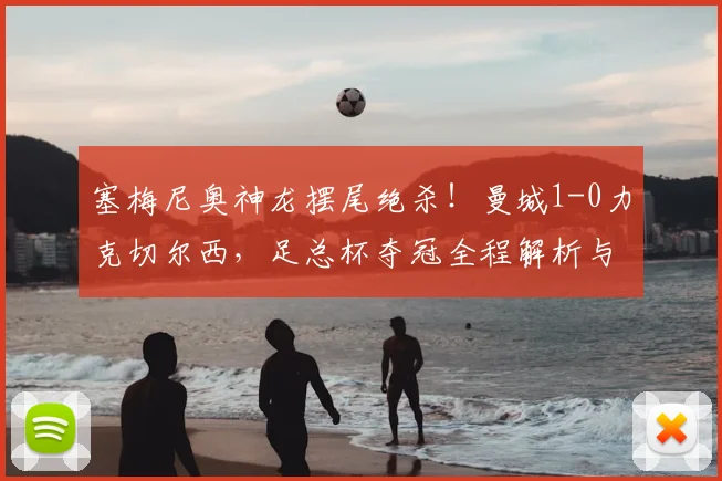 塞梅尼奥神龙摆尾绝杀!曼城1-0力克切尔西,足总杯夺冠全程解析与战术复盘