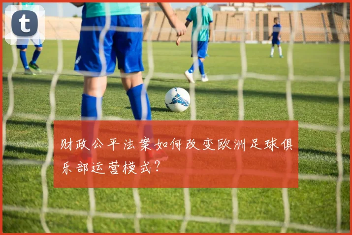 财政公平法案如何改变欧洲足球俱乐部运营模式?
