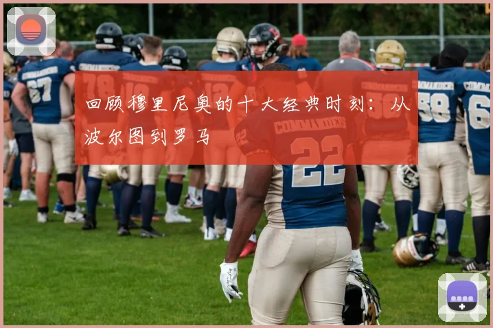 回顾穆里尼奥的十大经典时刻:从波尔图到罗马
