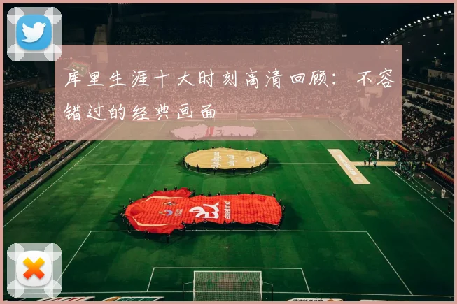 库里生涯十大时刻高清回顾：不容错过的经典画面