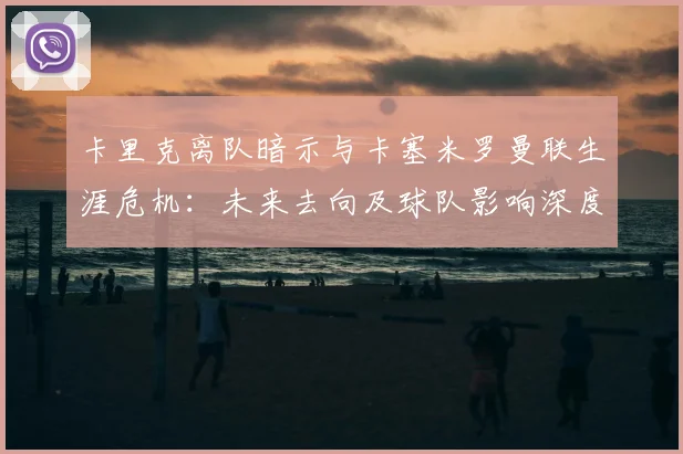 卡里克离队暗示与卡塞米罗曼联生涯危机:未来去向及球队影响深度解析