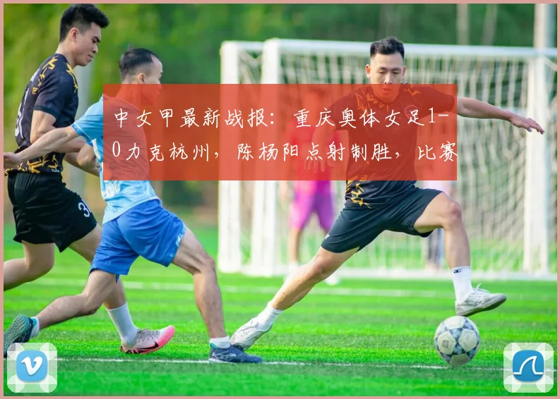 中女甲最新战报:重庆奥体女足1-0力克杭州,陈杨阳点射制胜,比赛回顾与分析