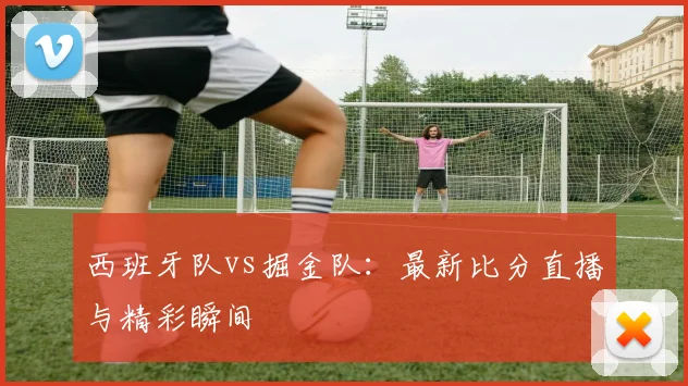 西班牙队vs掘金队:最新比分直播与精彩瞬间