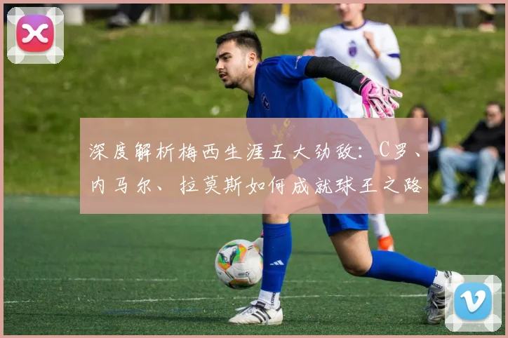 深度解析梅西生涯五大劲敌:C罗、内马尔、拉莫斯如何成就球王之路